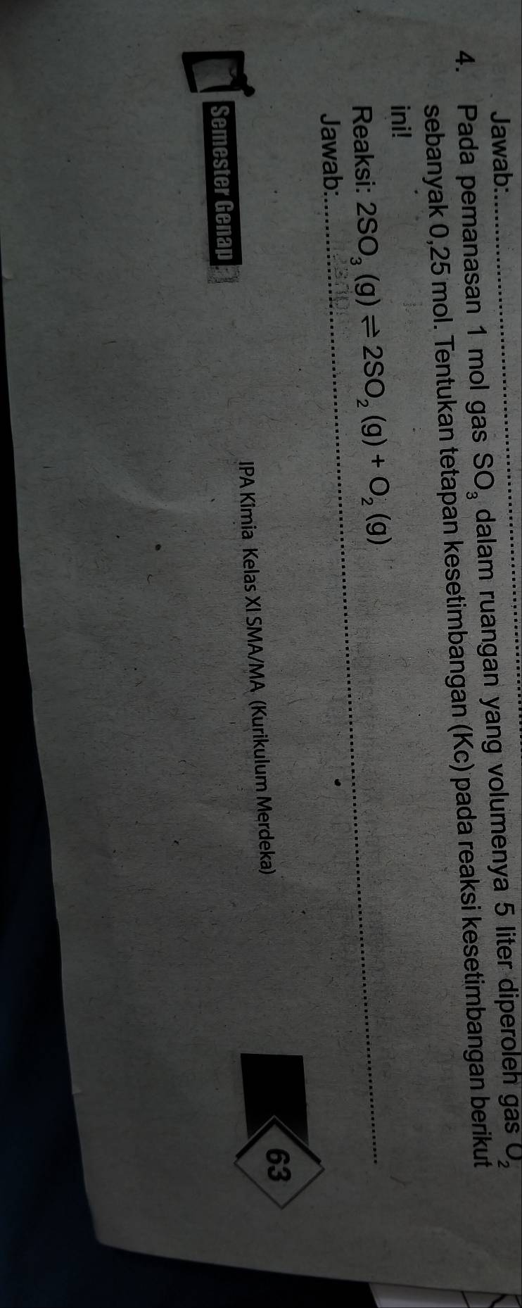 Jawab: 
4. Pada pemanasan 1 mol gas SO_3 dalam ruangan yang volumenya 5 liter diperoleh gas O_2
sebanyak 0,25 mol. Tentukan tetapan kesetimbangan (Kc) pada reaksi kesetimbangan berikut 
ini! 
_ 
Reaksi: 2SO_3(g)leftharpoons 2SO_2(g)+O_2(g)
_ 
Jawab: 
63 
IPA Kîmia Kelas XI SMA/MA (Kurikulum Merdeka) 
Semester Genap