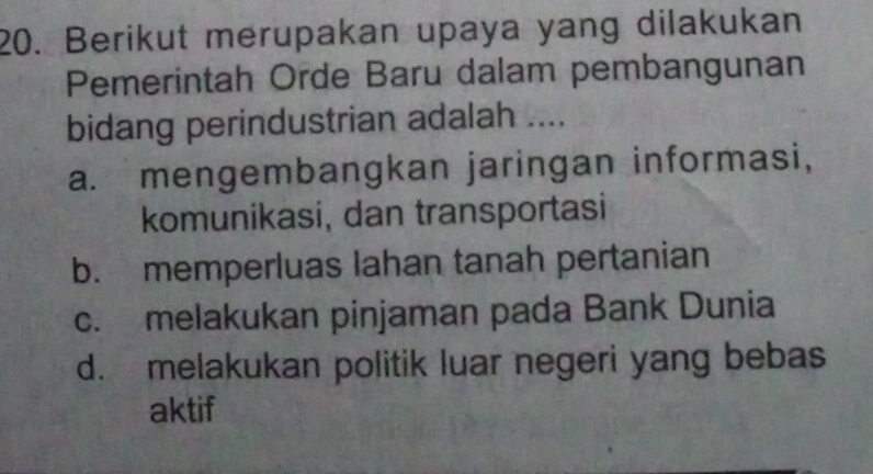 Berikut merupakan upaya yang dilakukan
Pemerintah Orde Baru dalam pembangunan
bidang perindustrian adalah ....
a. mengembangkan jaringan informasi,
komunikasi, dan transportasi
b. memperluas lahan tanah pertanian
c. melakukan pinjaman pada Bank Dunia
d. melakukan politik luar negeri yang bebas
aktif