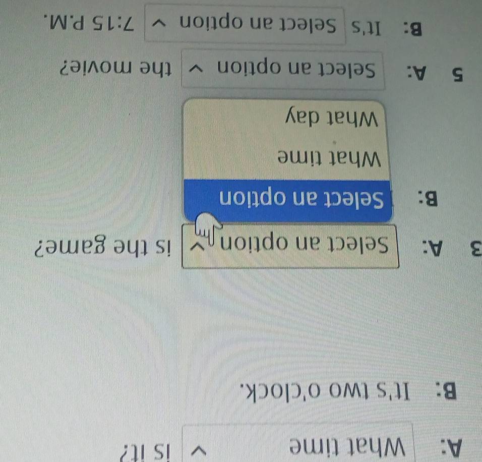 A: What time is it? 
B: It's two □° 'clock. 
3 A: Select an option is the game? 
B: Select an option 
What time 
What day 
5 A: Select an option ~ the movie? 
B: It's Select an option 7:15 P. M .