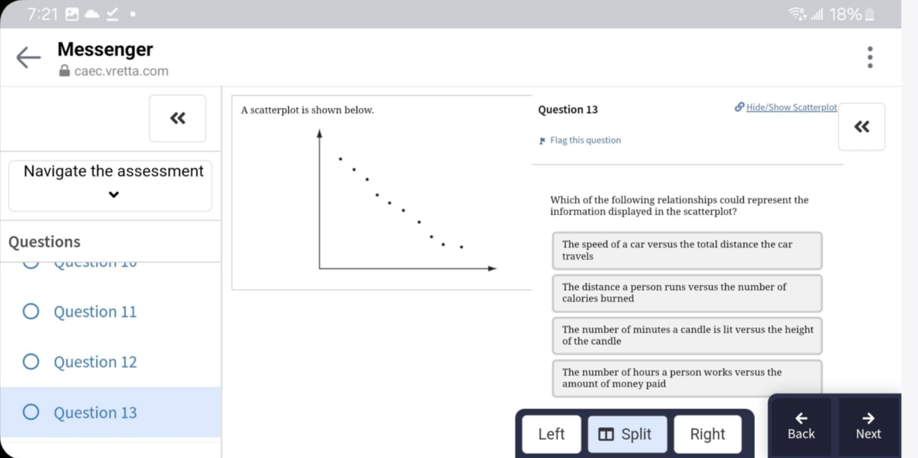 18%
Messenger
caec.vretta.com
A scatterplot is shown below. Question 13 Hide/Show Scatterplot
《
* Flag this question
Navigate the assessment
Which of the following relationships could represent the
information displayed in the scatterplot?
Questions The speed of a car versus the total distance the car
travels
Question 10
The distance a person runs versus the number of
calories burned
Question 11
The number of minutes a candle is lit versus the height
of the candle
Question 12
The number of hours a person works versus the
amount of money paid
Question 13
Left Split Right Back Next