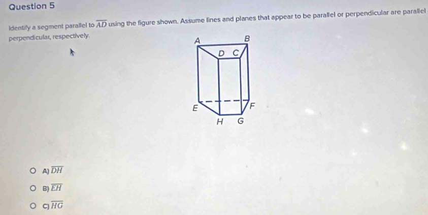 Identify a segment parallel to overline AD using the figure shown. Assume lines and planes that appear to be parallel or perpendicular are parallel
perpendicular, respectively.
A) overline DH
B) overline EH
C) overline HG