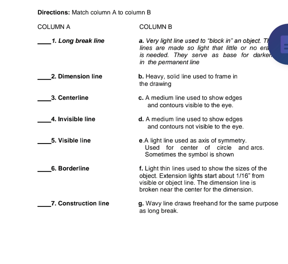 Directions: Match column A to column B
COLUMN A COLUMN B
_1. Long break line a. Very light line used to “block in” an object. Tl
lines are made so light that little or no era
is needed. They serve as base for darken
in the permanent line
_2. Dimension line b. Heavy, solid line used to frame in
the drawing
_3. Centerline c. A medium line used to show edges
and contours visible to the eye.
_4. Invisible line d. A medium line used to show edges
and contours not visible to the eye.
_5. Visible line e.A light line used as axis of symmetry.
Used for center of circle and arcs.
Sometimes the symbol is shown
_6. Borderline f. Light thin lines used to show the sizes of the
object. Extension lights start about 1/16" from
visible or object line. The dimension line is
broken near the center for the dimension.
_7. Construction line g. Wavy line draws freehand for the same purpose
as long break.