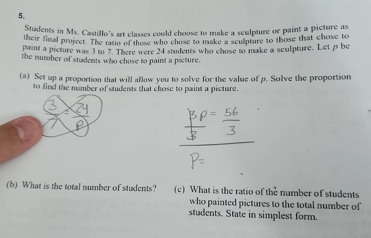 Students in Ms. Castillo’s art classes could choose to make a sculpture or paint a picture as 
their final project. The ratio of those who chose to make a seulpture to those that chose to 
paint a picture was 3 to 7. There were 24 students who chose to make a sculpture. Let p be 
the number of students who chose to paint a picture. 
(a) Set up a proportion that will allow you to solve for the value of p. Solve the proportion 
to find the number of students that chose to paint a picture. 
(b) What is the total number of students? (c) What is the ratio of the number of students 
who painted pictures to the total number of 
students. State in simplest form.