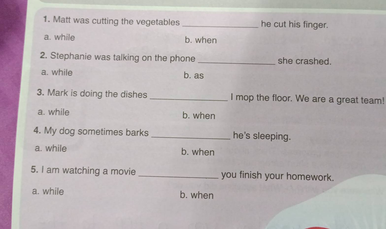 Matt was cutting the vegetables _he cut his finger.
a. while b. when
2. Stephanie was talking on the phone_
she crashed.
a. while
b. as
3. Mark is doing the dishes _I mop the floor. We are a great team!
a. while b. when
4. My dog sometimes barks _he's sleeping.
a. while b. when
5. I am watching a movie _you finish your homework.
a. while b. when