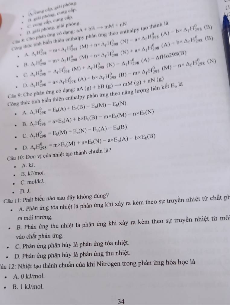 (A. cung cấp, giải phóng,
B. giải phóng, cung cấp,
(

C. cung cấp, cung cấp,
( (B)
D. giải phóng, giải phóng,
Công thức tính biển thiên enthalpy phản ứng theo enthalpy tạo thành là △ _rH_(298)^0=m* △ _rH_(298)^0(M)+n* △ _rH_(298)^0(N)-a* △ _fH_(298)^0(A)-b* △ _rH_(298)^0 aA+bBto mM+nN
Câu 8: Cho phân ứng có dạng:
B. △ _rH_(298)^0=m* △ _rH_(298)^0(M)+n* △ _fH_(298)^0(N)+a* △ _fH_(298)^0(A)+b* △ _fH_(298)^0
(B)
A.
C. △ _rH_(298)^(θ)=△ _rH_(298)^(θ)(M)+△ _rH_(298)^(θ)(N)-△ _fH_(298)^(θ)(A)-△ fHo298(B)
D. △ _rH_(298)^0=a* △ _fH_(298)^0(A)+b* △ _fH_(298)^0(B)-m* △ _fH_(298)^0(M)-n* △ _fH_(298)^0(N)
Câu 9: Cho phản ứng có dạng:
Công thức tỉnh biến thiên enthalpy phản ứng theo năng lượng liên kết aA(g)+bB(g)to mM(g)+nN(g) E_bli
A. △ _rH_(298)^0=E_b(A)+E_b(B)-E_b(M)-E_b(N)
B. △ _rH_(298)^0=a* E_b(A)+b* E_b(B)-m* E_b(M)-n* E_b(N)
C. △ _rH_(298)^0=E_b(M)+E_b(N)-E_b(A)-E_b(B)
D. △ _rH_(298)^0=m* E_b(M)+n* E_b(N)-a* E_b(A)-b* E_b(B)
Câu 10: Đơn vị của nhiệt tạo thành chuẩn là?
A. kJ.
B. kJ/mol.
C. mol/kJ.
D. J.
Câu 11: Phát biểu nào sau đây không đúng?
A. Phản ứng tỏa nhiệt là phản ứng khi xảy ra kèm theo sự truyền nhiệt từ chất ph
ra môi trường.
B. Phản ứng thu nhiệt là phản ứng khi xảy ra kèm theo sự truyền nhiệt từ môi
vào chất phản ứng.
C. Phản ứng phân hủy là phản ứng tỏa nhiệt.
D. Phản ứng phân hủy là phản ứng thu nhiệt.
1âu 12: Nhiệt tạo thành chuẩn của khí Nitrogen trong phản ứng hóa học là
A. 0 kJ/mol.
B. 1 kJ/mol.
34