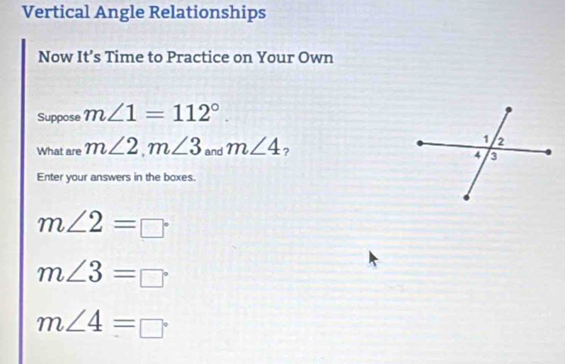 Vertical Angle Relationships 
Now It’s Time to Practice on Your Own 
Suppose m∠ 1=112°. 
What are m∠ 2, m∠ 3 and m∠ 4 ? 
Enter your answers in the boxes.
m∠ 2=□°
m∠ 3=□°
m∠ 4=□°