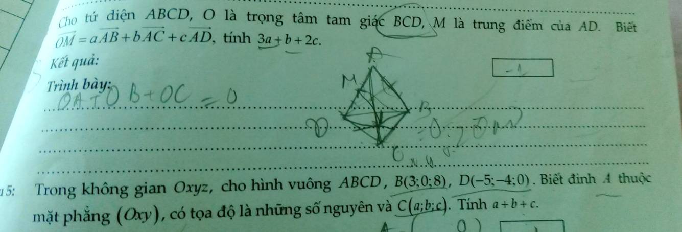 Cho tứ diện ABCD, O là trọng tâm tam giác BCD, M là trung điểm của AD. Biết
vector OM=avector AB+bvector AC+cvector AD ,tính 3a+b+2c. 
Kết quả: 
Trình bày: 
__ 
_ 
_ 
_ 
_ 
1 5: Trong không gian Oxyz, cho hình vuông ABCD, B(3;0;8), D(-5;-4;0). Biết đinh 4 thuộc 
mặt phẳng (Oxy), có tọa độ là những số nguyên và C(a;b;c). Tính a+b+c.