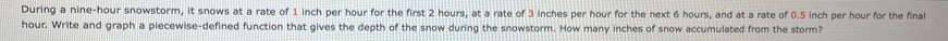 During a nine-hour snowstorm, it snows at a rate of 1 inch per hour for the first 2 hours, at a rate of 3 inches per hour for the next 6 hours, and at a rate of 0.5 inch per hour for the final
hour. Write and graph a piecewise-defined function that gives the depth of the snow during the snowstorm. How many inches of snow accumulated from the storm?