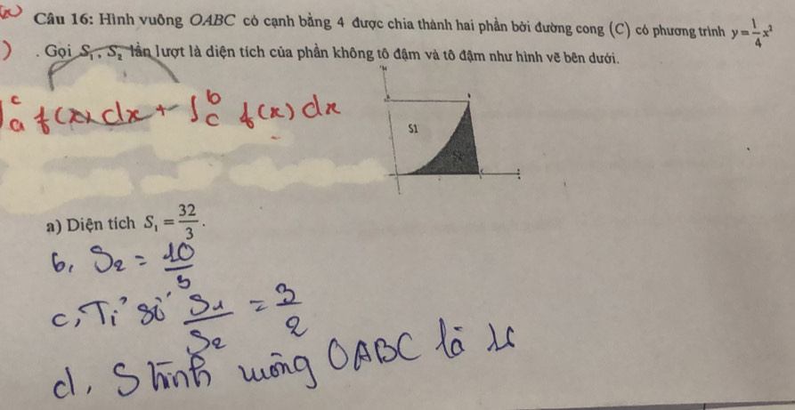 Hình vuông OABC có cạnh bằng 4 được chia thành hai phần bởi đường cong (C) có phương trình y= 1/4 x^2
Gọi S_1, S_2 làn lượt là diện tích của phần không tô đậm và tô đậm như hình vẽ bên dưới. 
a) Diện tích S_1= 32/3 .