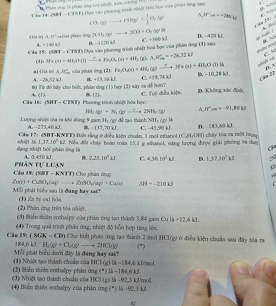 Phân tng là
Di Phản ứng là phản ứng tỏa nhiệt, kim cương bên 10
D. Nhi
Câu 14:(SBT-CTS T) Dựa vào phương trình nhiệt hóa học của phản ứng sau:
C.
CO_2(g)to CO(g)+ 1/2 O_2(g)
△, H°_298=+280kJ E. Nhĩ
Câu 21:
Giá trị △ ,H° *0 của phản ứng 2CO_2(g)to 2CO+O_2(g)la D. -420 kJ.
áp suất 1 A. Biể
A. +140 kJ. B. -1120 kJ. C. +560 kJ.
B. Nh
thiên ent
Câu 15: (SBT-CTST) 0 Dựa vào phương trình nhiệt hoá học của phản ứng (1) sau:
(1): 3Fe (s)+4H_2O(l)xrightarrow t°Fe_3O_4(s)+4H_2 (g), △ _rH_(298)^0=+26,32kJ
C. M
a) Giá trị △ _rH_(298)^0 của phản mg(2 ):. Fe_3O_4(s)+4H_2(g)xrightarrow t°3Fe(s)+4H_2O l) là
nhiệt và
D. M
Câu 22.
A. -26,32 kJ. B. +13,16 kJ. C. +19,74 kJ. D. −10,28 kJ.
b) Từ đó hãy cho biết, phản ứng (1) hay (2) xảy ra dễ hơn?
A. (1). B. (2). C. Tuỳ điều kiện. D. Không xác định.
Câu 16: (SBT - CTST) Phương trình nhiệt hóa học:
3H_2(g)+N_2(g)to 2NH_3(g)
△ _rH°_298=-91,80kJ
Lượng nhiệt tỏa ra khi dùng 9 gam H_2 (g) để tạo thành NH_3 (g) là
A. -275,40 kJ. B. −137.70 kJ. C. -45,90 kJ. D. −183,60 kJ.
Câu 17: (SBT-KNTT) Biết rằng ở điều kiện chuẩn, 1 mol ethanol (C_2H_5OH) cháy tỏa ra một lượng
nhiệt là 1,37.10^3kJ T. Nếu đốt cháy hoàn toàn 15,1 g ethanol, năng lượng được giải phóng ra dưới
dạng nhiệt bởi phản ứng là
Câu
A. 0,450 kJ. B. 2,25.10^3kJ. C. 4,50.10^2kJ. D. 1,37.10^3kJ. 2N1
phản tự luận
Kh
Câu 18: (SBT - KNT 11 0 Cho phản ứng:
nu
Zn(r)+CuSO_4(aq)to ZnSO_4(aq)+Cu(s) Delta H=-210kJ
C
Mỗi phát biểu sau là đúng hay sai?
(1) Zn bị oxi hóa.
(2) Phản ứng trên tỏa nhiệt.
(3) Biến thiên enthalpy của phản ứng tạo thành 3,84 gam Cu là +12,6 kJ.
(4) Trong quá trình phản ứng, nhiệt độ hỗn hợp tăng lên.
Câu 19: ( SGK - CD) Cho biết phản ứng tạo thành 2 mol HCl( g) ở điều kiện chuẩn sau đây tỏa ra
184,6 kJ: H_2(g)+Cl_2(g)to 2HCl(g) (*)
Mỗi phát biểu dưới đây là đúng hay sai?
(1) Nhiệt tạo thành chuẩn của HCl (g) là −184,6 kJ/mol.
(2) Biến thiên enthalpy phản ứng (*) là −184,6 kJ.
(3) Nhiệt tạo thành chuẩn của HCl (g) là −92,3 kJ/mol.
(4) Biến thiên enthalpy của phản ứng (*) là −92,3 kJ.
42