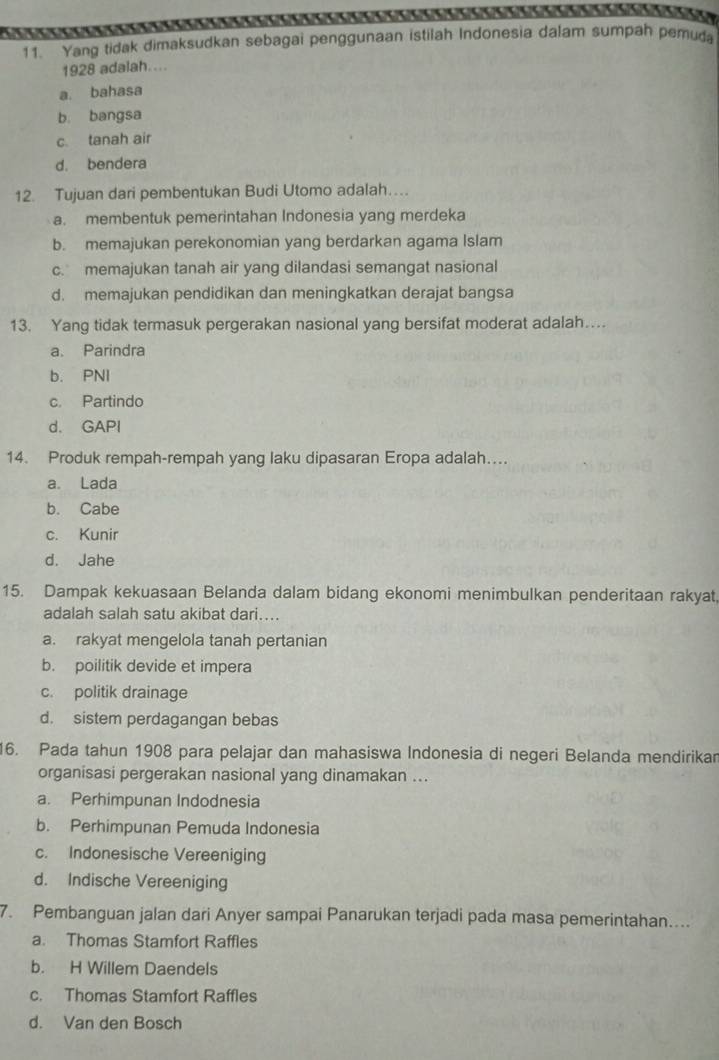 Yang tidak dimaksudkan sebagai penggunaan istilah Indonesia dalam sumpah pemuda
1928 adalah....
a. bahasa
b. bangsa
c. tanah air
d. bendera
12. Tujuan dari pembentukan Budi Utomo adalah…
a. membentuk pemerintahan Indonesia yang merdeka
b. memajukan perekonomian yang berdarkan agama Islam
c. memajukan tanah air yang dilandasi semangat nasional
d. memajukan pendidikan dan meningkatkan derajat bangsa
13. Yang tidak termasuk pergerakan nasional yang bersifat moderat adalah…
a. Parindra
b. PNI
c. Partindo
d. GAPI
14. Produk rempah-rempah yang laku dipasaran Eropa adalah…...
a. Lada
b. Cabe
c. Kunir
d. Jahe
15. Dampak kekuasaan Belanda dalam bidang ekonomi menimbulkan penderitaan rakyat,
adalah salah satu akibat dari…...
a. rakyat mengelola tanah pertanian
b. poilitik devide et impera
c. politik drainage
d. sistem perdagangan bebas
16. Pada tahun 1908 para pelajar dan mahasiswa Indonesia di negeri Belanda mendirikar
organisasi pergerakan nasional yang dinamakan ...
a. Perhimpunan Indodnesia
b. Perhimpunan Pemuda Indonesia
c. Indonesische Vereeniging
d. Indische Vereeniging
7. Pembanguan jalan dari Anyer sampai Panarukan terjadi pada masa pemerintahan....
a. Thomas Stamfort Raffles
b. H Willem Daendels
c. Thomas Stamfort Raffles
d. Van den Bosch