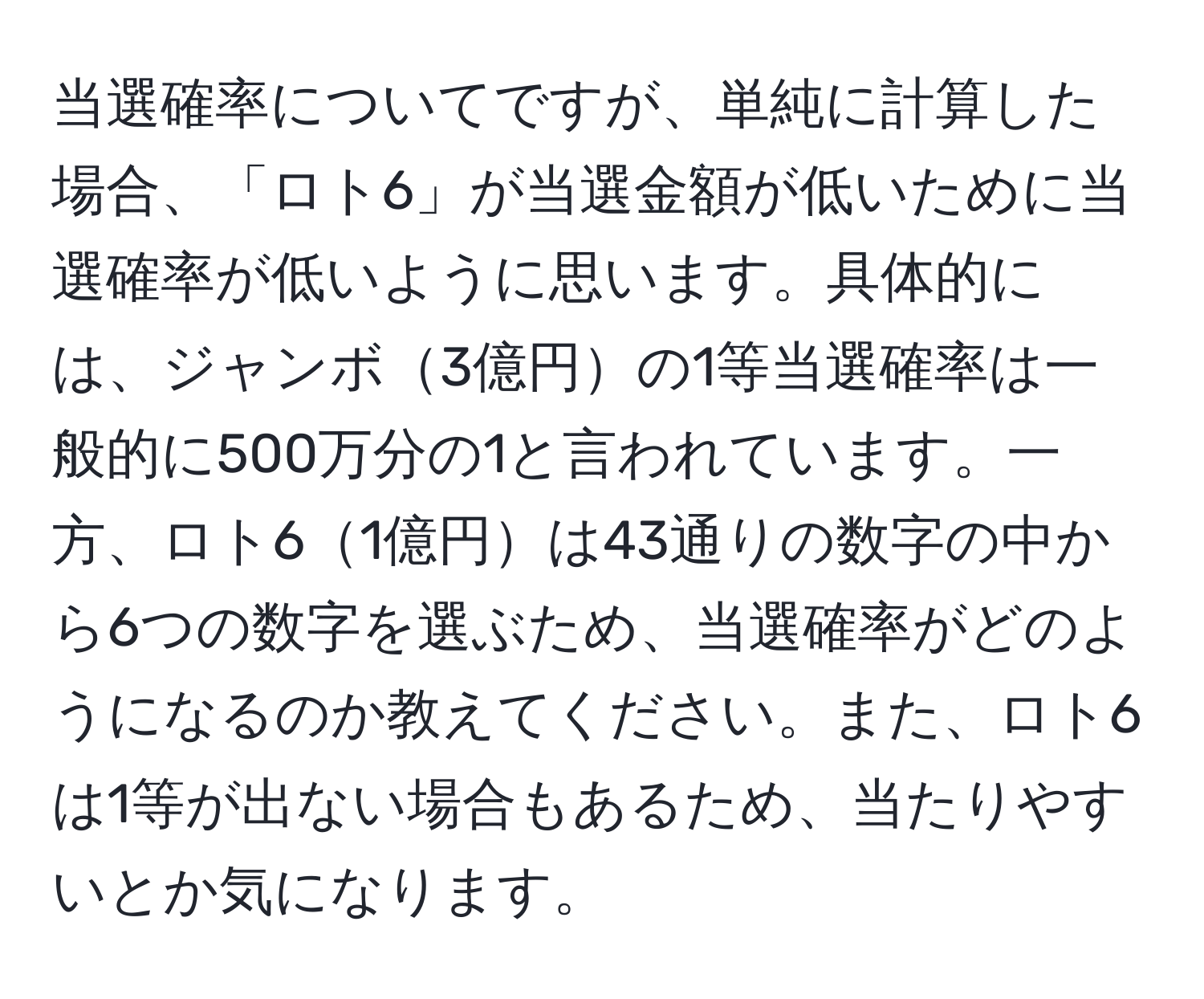 当選確率についてですが、単純に計算した場合、「ロト6」が当選金額が低いために当選確率が低いように思います。具体的には、ジャンボ3億円の1等当選確率は一般的に500万分の1と言われています。一方、ロト61億円は43通りの数字の中から6つの数字を選ぶため、当選確率がどのようになるのか教えてください。また、ロト6は1等が出ない場合もあるため、当たりやすいとか気になります。