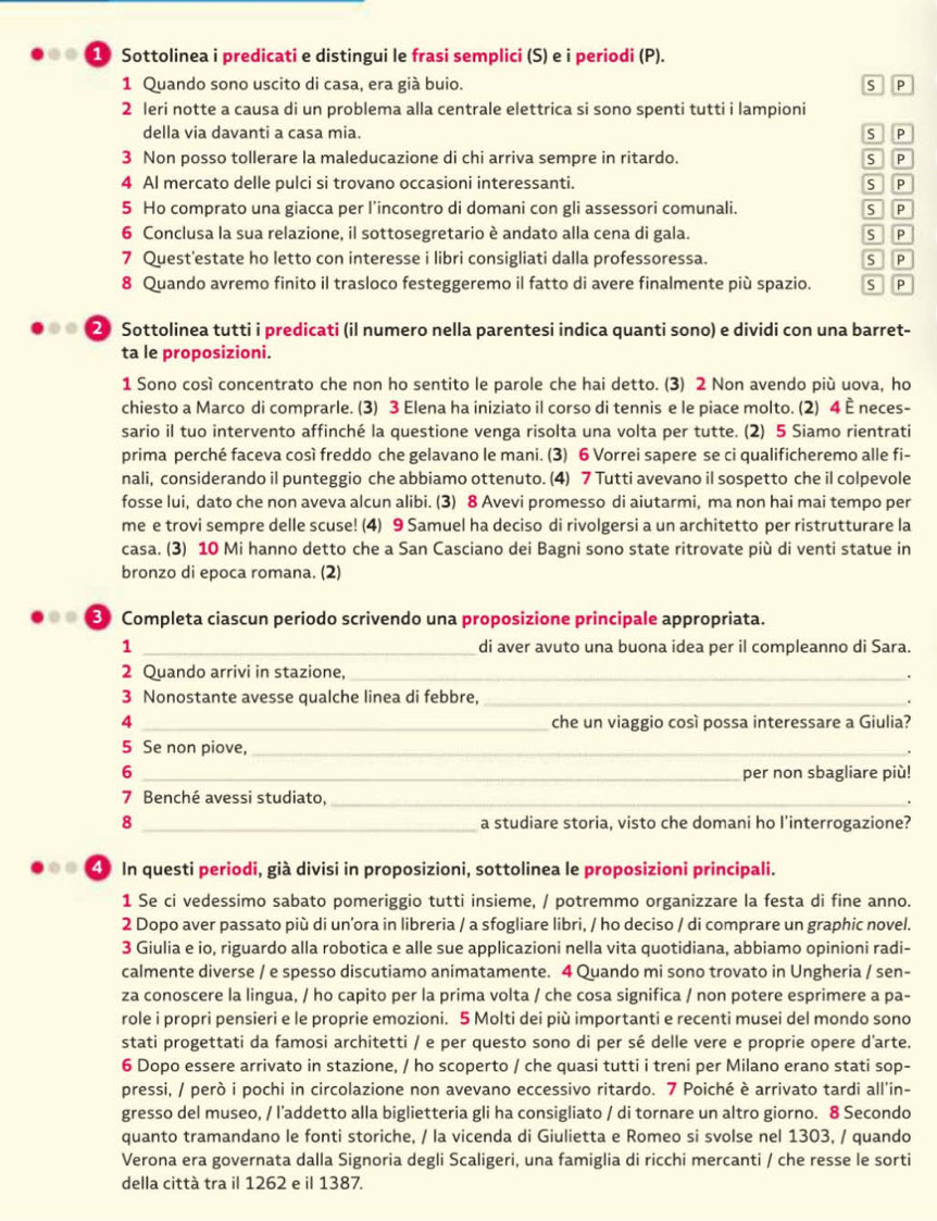 Sottolinea i predicati e distingui le frasi semplici (S) e i periodi (P).
1 Quando sono uscito di casa, era già buio. P
2 leri notte a causa di un problema alla centrale elettrica si sono spenti tutti i lampioni
della via davanti a casa mia. s P
3 Non posso tollerare la maleducazione di chi arriva sempre in ritardo. s P
4 Al mercato delle pulci si trovano occasioni interessanti. s P
5 Ho comprato una giacca per l’incontro di domani con gli assessori comunali. s P
6 Conclusa la sua relazione, il sottosegretario è andato alla cena di gala. s P
7 Quest'estate ho letto con interesse i libri consigliati dalla professoressa. s P
8 Quando avremo finito il trasloco festeggeremo il fatto di avere finalmente più spazio. S P
a ② Sottolinea tutti i predicati (il numero nella parentesi indica quanti sono) e dividi con una barret-
ta le proposizioni.
1 Sono così concentrato che non ho sentito le parole che hai detto. (3) 2 Non avendo più uova, ho
chiesto a Marco di comprarle. (3) 3 Elena ha iniziato il corso di tennis e le piace molto. (2) 4 È neces-
sario il tuo intervento affinché la questione venga risolta una volta per tutte. (2) 5 Siamo rientrati
prima perché faceva così freddo che gelavano le mani. (3) 6 Vorrei sapere se ci qualificheremo alle fi-
nali, considerando il punteggio che abbiamo ottenuto. (4) 7 Tutti avevano il sospetto che il colpevole
fosse lui, dato che non aveva alcun alibi. (3) 8 Avevi promesso di aiutarmi, ma non hai mai tempo per
me e trovi sempre delle scuse! (4) 9 Samuel ha deciso di rivolgersi a un architetto per ristrutturare la
casa. (3) 10 Mi hanno detto che a San Casciano dei Bagni sono state ritrovate più di venti statue in
bronzo di epoca romana. (2)
..  Completa ciascun periodo scrivendo una proposizione principale appropriata.
1 _di aver avuto una buona idea per il compleanno di Sara.
2 Quando arrivi in stazione, _.
3 Nonostante avesse qualche linea di febbre, _.
4 _che un viaggio così possa interessare a Giulia?
5 Se non piove, _.
6 _per non sbagliare più!
7 Benché avessi studiato, _.
8 _a studiare storia, visto che domani ho l'interrogazione?
. . 4 In questi periodi, già divisi in proposizioni, sottolinea le proposizioni principali.
1 Se ci vedessimo sabato pomeriggio tutti insieme, / potremmo organizzare la festa di fine anno.
2 Dopo aver passato più di un’ora in libreria / a sfogliare libri, / ho deciso / di comprare un graphic novel.
3 Giulia e io, riguardo alla robotica e alle sue applicazioni nella vita quotidiana, abbiamo opinioni radi-
calmente diverse / e spesso discutiamo animatamente. 4 Quando mi sono trovato in Ungheria / sen-
za conoscere la lingua, / ho capito per la prima volta / che cosa significa / non potere esprimere a pa-
role i propri pensieri e le proprie emozioni. 5 Molti dei più importanti e recenti musei del mondo sono
stati progettati da famosi architetti / e per questo sono di per sé delle vere e proprie opere d'arte.
6 Dopo essere arrivato in stazione, / ho scoperto / che quasi tutti i treni per Milano erano stati sop-
pressi, / però i pochi in circolazione non avevano eccessivo ritardo. 7 Poiché è arrivato tardi all'in-
gresso del museo, / l’addetto alla biglietteria gli ha consigliato / di tornare un altro giorno. 8 Secondo
quanto tramandano le fonti storiche, / la vicenda di Giulietta e Romeo si svolse nel 1303, / quando
Verona era governata dalla Signoria degli Scaligeri, una famiglia di ricchi mercanti / che resse le sorti
della città tra il 1262 e il 1387.