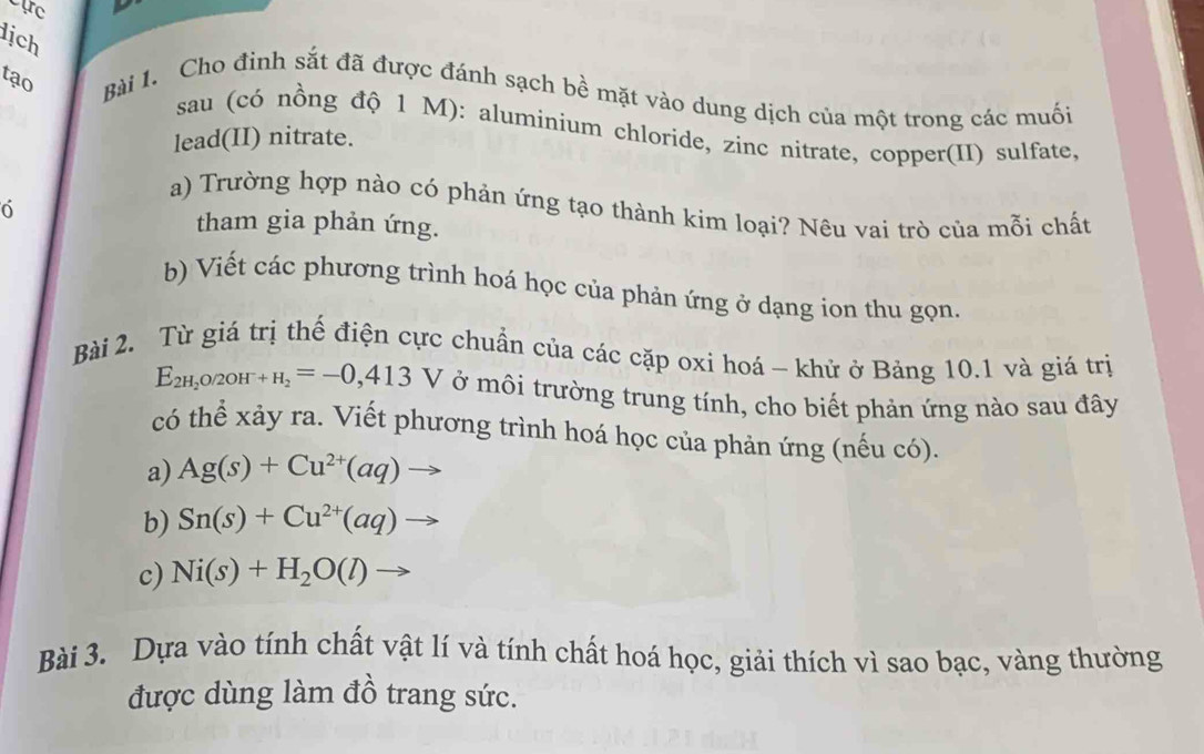 Cực 
lịch 
tạo Bài 1. Cho đinh sắt đã được đánh sạch bề mặt vào dung dịch của một trong các muối 
sau (có nồng độ 1 M): aluminium chloride, zinc nitrate, copper(II) sulfate, 
lead(II) nitrate. 
a) Trường hợp nào có phản ứng tạo thành kim loại? Nêu vai trò của mỗi chất 
0 
tham gia phản ứng. 
b) Viết các phương trình hoá học của phản ứng ở dạng ion thu gọn. 
Bài 2. Từ giá trị thế điện cực chuẩn của các cặp oxi hoá - khử ở Bảng 10.1 và giá trị
E_2H_2O/2OH^-+H_2=-0,413V ở môi trường trung tính, cho biết phản ứng nào sau đây 
có thể xảy ra. Viết phương trình hoá học của phản ứng (nếu có). 
a) Ag(s)+Cu^(2+)(aq)
b) Sn(s)+Cu^(2+)(aq)
c) Ni(s)+H_2O(l)
Bài 3. Dựa vào tính chất vật lí và tính chất hoá học, giải thích vì sao bạc, vàng thường 
được dùng làm đồ trang sức.