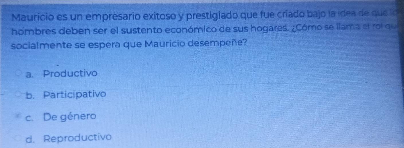 Mauricio es un empresario exitoso y prestigiado que fue criado bajo la idea de que lo
hombres deben ser el sustento económico de sus hogares. ¿Cómo se llama el rol qu
socialmente se espera que Mauricio desempeñe?
a. Productivo
b. Participativo
c. De género
d. Reproductivo