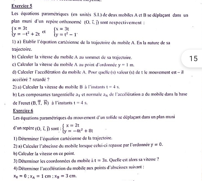 Les équations paramétriques (en unités S.I.) de deux mobiles A et B se déplaçant dans un
plan muni d'un repère orthonormé (O.vector i,vector j) sont respectivement :
beginarrayl x=3t y=-t^2+2tendarray. et beginarrayl x=3t y=t^2-1endarray. .
1) a) Établir l'équation cartésienne de la trajectoire du mobile A. En la nature de sa
trajectoire.
b) Calculer la vitesse du mobile A au sommet de sa trajectoire. 15
c) Calculer la vitesse du mobile A au point d'ordonnée y=1m.
d) Calculer l'accélération du mobile A. Pour quelle (s) valeur (s) de t le mouvement est - il
accéléré ? retardé ?
2) a) Calculer la vitesse du mobile B à l'instants t=4s.
b) Les composantes tangentielle af et normale a_N de l'accélération a du mobile dans la base
de Frenet (B,vector T,vector N) à l'instants t=4s.
Exercice 6
Les équations paramétriques du mouvement d'un solide se déplaçant dans un plan muni
d'un repère (O,vector i,vector j) sont : beginarrayl x=2t y=-4t^2+8tendarray.
1) Déterminer l'équation cartésienne de la trajectoire.
2) a) Calculer l'abscisse du mobile lorsque celui-ci repasse par l'ordonnée y=0.
b) Calculer la vitesse en ce point.
3) Déterminer les coordonnées du mobile à t=3s. Quelle est alors sa vitesse ?
4) Déterminer l'accélération du mobile aux points d'abscisses suivant :
x_0=0;x_A=1cm;x_B=3cm.