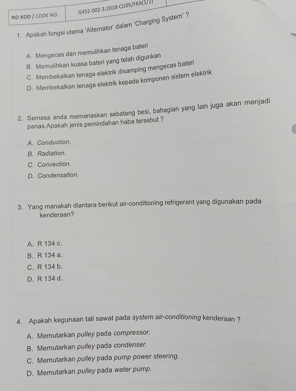 NO KOD / CODE NO.
1. Apakah fungsi utama 'Alternator' dalam 'Charging System' ?
A. Mengecas dan memulihkan tenaga bateri
B. Memulihkan kuasa bateri yang telah digunkan
C. Membekalkan tenaga elektrik disamping mengecas bateri
D. Membekalkan tenaga elektrik kepada komponen sistem elektrik
2. Semasa anda memanaskan sebatang besi, bahagian yang lain juga akan menjadi
panas.Apakah jenis pemindahan haba tersebut ?
A. Conduction.
B. Radiation.
C. Convection.
D. Condensation.
3. Yang manakah diantara berikut air-conditioning refrigerant yang digunakan pada
kenderaan?
A. R 134 c.
B. R 134 a.
C. R 134 b.
D. R 134 d.
4. Apakah kegunaan tali sawat pada system air-conditioning kenderaan ?
A. Memutarkan pulley pada compressor.
B. Memutarkan pulley pada condenser.
C. Memutarkan pulley pada pump power steering.
D. Memutarkan pulley pada water pump.