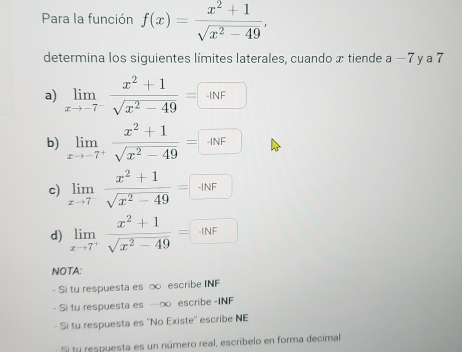 Para la función f(x)= (x^2+1)/sqrt(x^2-49) , 
determina los siguientes límites laterales, cuando x tiende a-7 y a 7
a) limlimits _xto -7^- (x^2+1)/sqrt(x^2-49) =□
b) limlimits _xto -7^+ (x^2+1)/sqrt(x^2-49) =□
c) limlimits _xto 7^- (x^2+1)/sqrt(x^2-49) =□
d) limlimits _xto 7^+ (x^2+1)/sqrt(x^2-49) =□
NOTA: 
- Si tu respuesta es ∞ escribe INF 
- Si tu respuesta es -∞ escribe -INF 
- Si tu respuesta es ''No Existe'' escribe NE 
Si ty respuesta es un número real, escríbelo en forma decimal