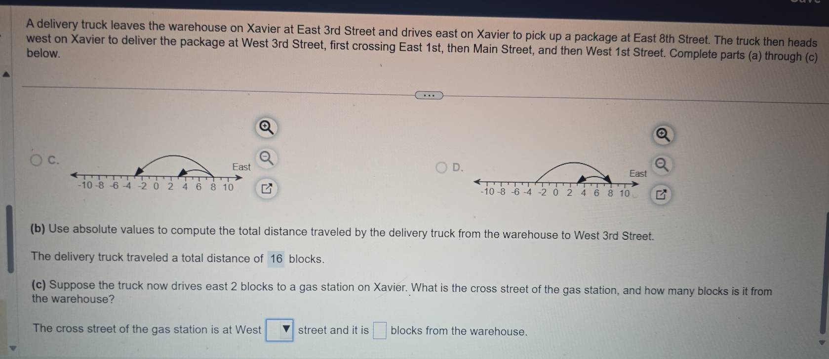 A delivery truck leaves the warehouse on Xavier at East 3rd Street and drives east on Xavier to pick up a package at East 8th Street. The truck then heads 
west on Xavier to deliver the package at West 3rd Street, first crossing East 1st, then Main Street, and then West 1st Street. Complete parts (a) through (c) 
below. 
C. 
East D. East
-i0 -8 -6 -4 -2 2 4 6 8 10 -8 -6 -4 -2 2 4 6 8 10
-i0 
(b) Use absolute values to compute the total distance traveled by the delivery truck from the warehouse to West 3rd Street. 
The delivery truck traveled a total distance of 16 blocks. 
(c) Suppose the truck now drives east 2 blocks to a gas station on Xavier. What is the cross street of the gas station, and how many blocks is it from 
the warehouse? 
The cross street of the gas station is at West □ street and it is □ blocks from the warehouse.