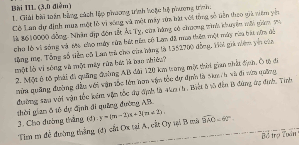 Bài III. (3,0 điểm) 
1. Giải bài toán bằng cách lập phương trình hoặc hệ phương trình: 
Cô Lan dự định mua một lò vi sóng và một máy rửa bát với tổng số tiền theo giá niêm yết 
là 8610000 đồng. Nhân dịp đón tết Ất Tỵ, cửa hàng có chương trình khuyến mãi giảm 5%
cho lò vi sóng và 6% cho máy rửa bát nên cô Lan đã mua thên một máy rừa bát nữa đề 
tặng mẹ. Tổng số tiền cô Lan trả cho cửa hàng là 1352700 đồng. Hỏi giá niêm yết của 
một lò vi sóng và một máy rửa bát là bao nhiêu? 
2. Một ô tô phải đi quãng đường AB dài 120 km trong một thời gian nhất định. Ô tô đi 
nửa quãng đường đầu với vận tốc lớn hơn vận tốc dự định là 5km /h và đi nửa quãng 
đường sau với vận tốc kém vận tốc dự định là 4km/h. Biết ô tô đến B đúng dự định. Tính 
thời gian ô tô dự định đi quãng đường AB. 
3. Cho đường thắng (d): y=(m-2)x+3(m!= 2). 
Tìm m đề đường thắng (d) cắt Ox tại A, cắt Oy tại B mà widehat BAO=60°. 
Bổ trợ Toán