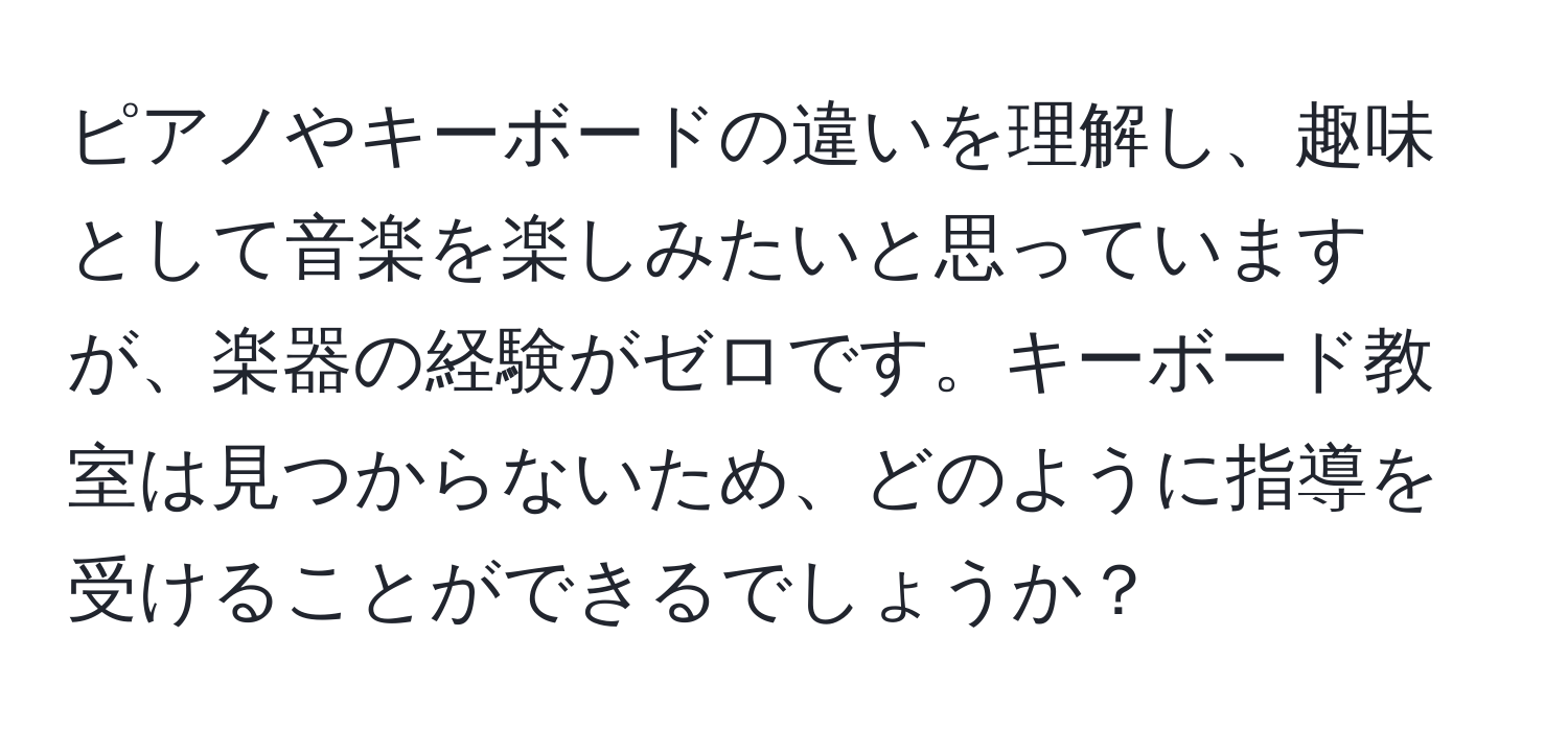 ピアノやキーボードの違いを理解し、趣味として音楽を楽しみたいと思っていますが、楽器の経験がゼロです。キーボード教室は見つからないため、どのように指導を受けることができるでしょうか？