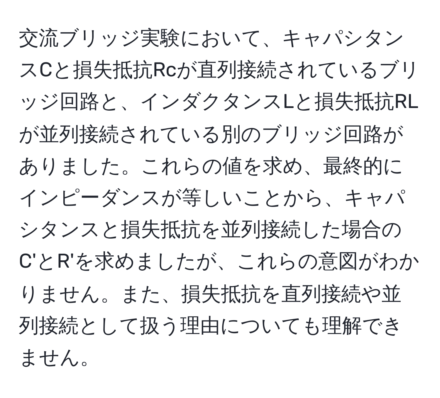 交流ブリッジ実験において、キャパシタンスCと損失抵抗Rcが直列接続されているブリッジ回路と、インダクタンスLと損失抵抗RLが並列接続されている別のブリッジ回路がありました。これらの値を求め、最終的にインピーダンスが等しいことから、キャパシタンスと損失抵抗を並列接続した場合のC'とR'を求めましたが、これらの意図がわかりません。また、損失抵抗を直列接続や並列接続として扱う理由についても理解できません。