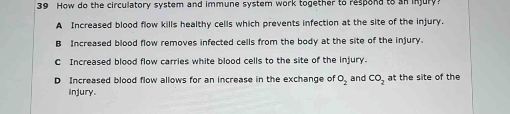 How do the circulatory system and immune system work together to respond to an injury?
A Increased blood flow kills healthy cells which prevents infection at the site of the injury.
B Increased blood flow removes infected cells from the body at the site of the injury.
C Increased blood flow carries white blood cells to the site of the injury.
D Increased blood flow allows for an increase in the exchange of O_2 and CO_2 at the site of the
injury.