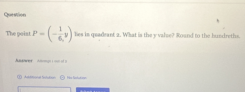 Question 
The point P=(- 1/6 ,y) lies in quadrant 2. What is the y value? Round to the hundreths. 
Answer Attempt 1 out of 2 
Additional Solution No Solution 
Cnl