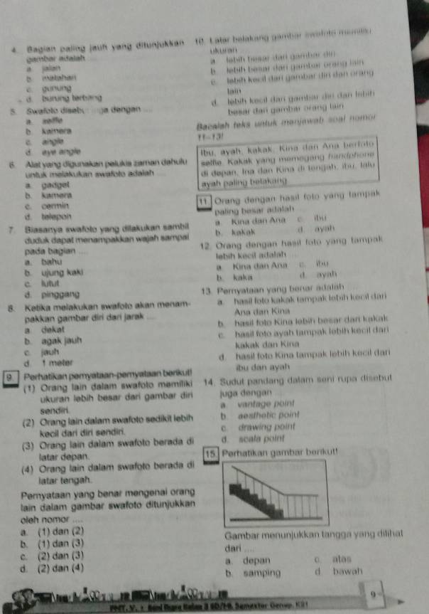 Bagian paling jauh yang ditunjukkan 10. Later belakang gambar swainto moratio
gambar adalah ukran
a jalan a  labih besar dan gambar din
b matahan b  lebih besar dan gambar orang lain
c. gunung c. labih kecil dan gambar dir dan orang
lain
d. burung terbang
5.  Swafolo disebu  a dengan d. lebih kecil dan gambar din dan Isbih
a. seffe besar dan gambar orang lain
b kamera  Bacalsh teks untuk manjawab soal nomon
c angle 11-131
d eye angle
6. Alst yang digunakan pelukia zaman dahulu lbu, ayah, kakak. Kina dan Ana berfolo
sellie. Kakak yạng memegang handohone
untuk melakutan swafoto adalah di depan, Ina dan Kina di longah, ibu, laiu
a gadgel
ayah paling betakang .
b. kamera
c. cermin [11]Orang dengan hasil foto yang tampak
d. telepon paling besar adalah 
7. Biasanya swafoto yang dilakukan sambil a Kina dan Ana c ibu
duduk dapał menampakkan wajah sampai b. kakak d ayah
pada bagian 12. Orang dengan hasil foto yang tampak
a. bahu lebih kecil adalah
b ujung kaki a Kina đan Ana c. ibu
c lutut b. kaka d. ayah
d. pinggang 13. Pemyataan yang benar adalah
8. Ketika melakukan swafoto akan menam- a. hasil foto kakak tampak lebih kecil dari
pakkan gambar diri dari jarak  Ana đan Kina
a dekat b hasil foto Kina lebih besar dan kakak
b. agak jauh c. hasil foto ayah tampak lebih kecil dari
c jauh kakak dan Kina
d  meter d. hasil foto Kina tampak lebih kecil dari
9.  Perhatikan pemyataan-pemyataan berikut! ibu dan ayah
(1) Orang lain dalam swafoto memiliki 14. Sudut pandang dalam seni rupa disebut
ukuran ləbih besar dari gambar dir juga dengan
sendiri. a vantage point
(2) Orang lain dalam swafoto sedikit lebih b. aesthetic point
kecil dari diri sendiri. c. drawing point
(3) Orang lain dalam swafoto berada di d. scala point
latar depan. 15. Perhatikan gambar berikut!
(4) Orang lain dalam swafoto berada di
latar tengah.
Pemyataan yang benar mengenai orang
lain dalam gambar swafoto ditunjukkan
oleh nomor ....
a. (1) dan (2)
b. (1) dan (3) dari Gambar menunjukkan tangga yang dilihat
c. (2) dan (3) c atas
a. depan
d. (2) dan (4) b. samping d bawah
N  đ     9
194T, V. + Band Rara Ralan 8 6D7F9. Samextor Gerrup. KS1