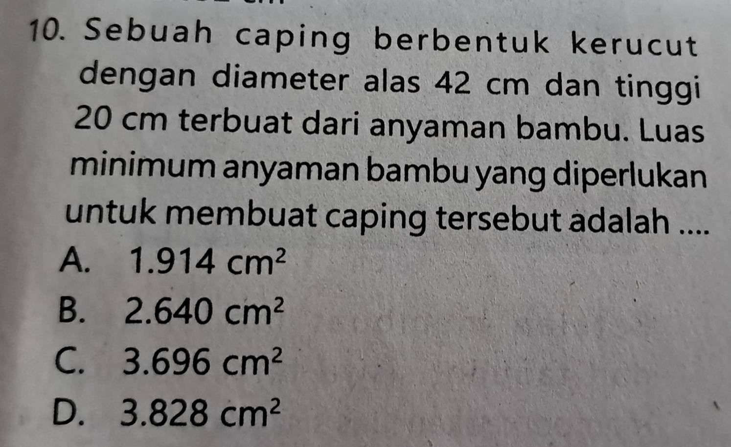 Sebuah caping berbentuk kerucut
dengan diameter alas 42 cm dan tinggi
20 cm terbuat dari anyaman bambu. Luas
minimum anyaman bambu yang diperlukan
untuk membuat caping tersebut adalah ....
A. 1.914cm^2
B. 2.640cm^2
C. 3.696cm^2
D. 3.828cm^2