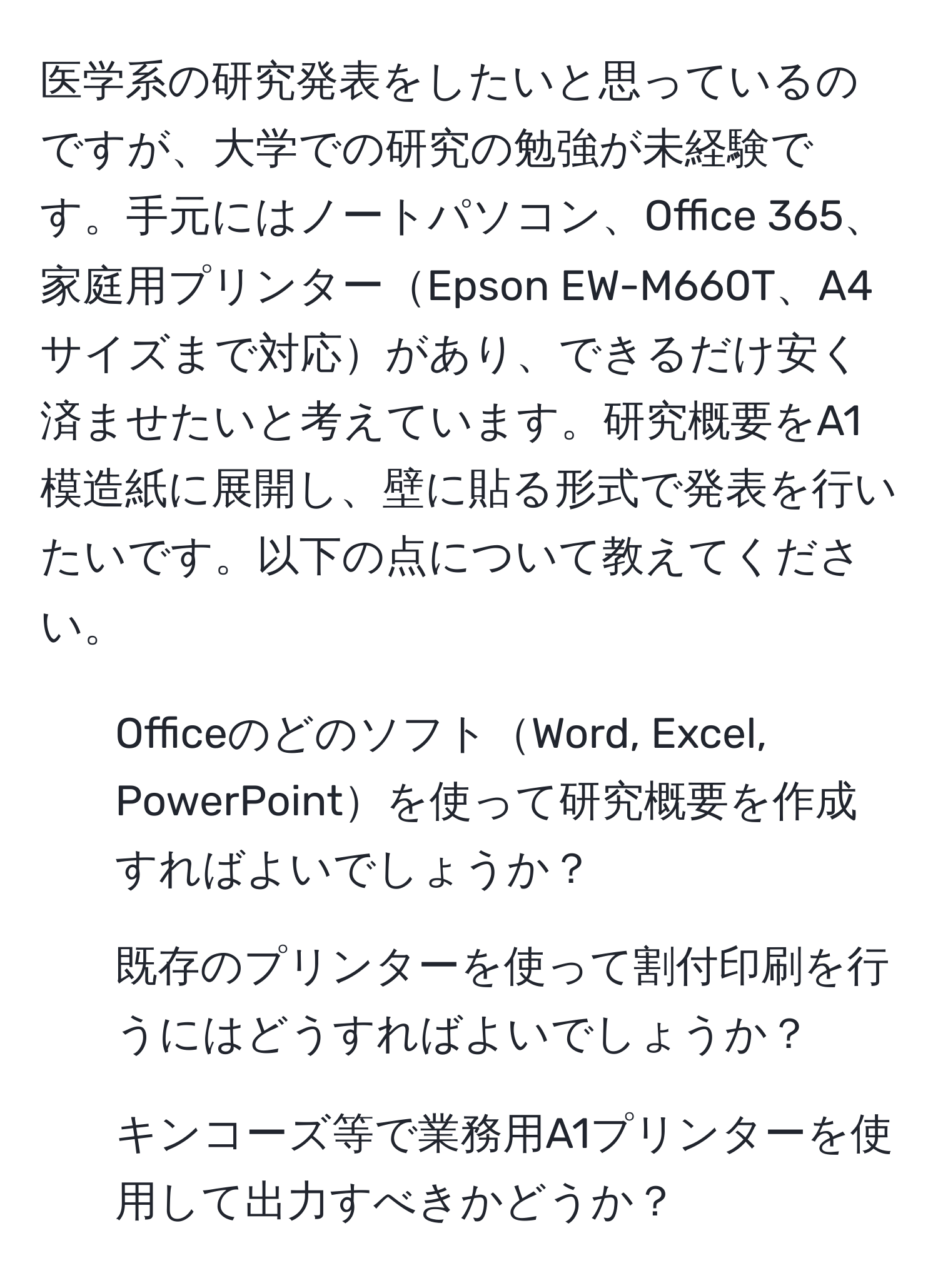 医学系の研究発表をしたいと思っているのですが、大学での研究の勉強が未経験です。手元にはノートパソコン、Office 365、家庭用プリンターEpson EW-M660T、A4サイズまで対応があり、できるだけ安く済ませたいと考えています。研究概要をA1模造紙に展開し、壁に貼る形式で発表を行いたいです。以下の点について教えてください。
1. OfficeのどのソフトWord, Excel, PowerPointを使って研究概要を作成すればよいでしょうか？
2. 既存のプリンターを使って割付印刷を行うにはどうすればよいでしょうか？
3. キンコーズ等で業務用A1プリンターを使用して出力すべきかどうか？