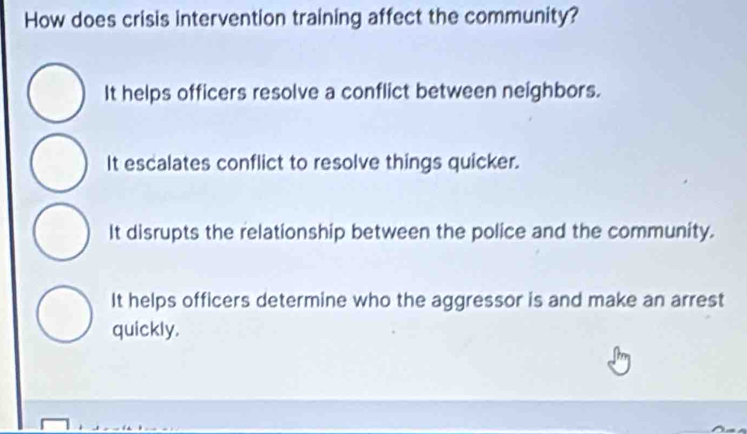 How does crisis intervention training affect the community?
It helps officers resolve a conflict between neighbors.
It escalates conflict to resolve things quicker.
It disrupts the relationship between the police and the community.
It helps officers determine who the aggressor is and make an arrest
quickly.