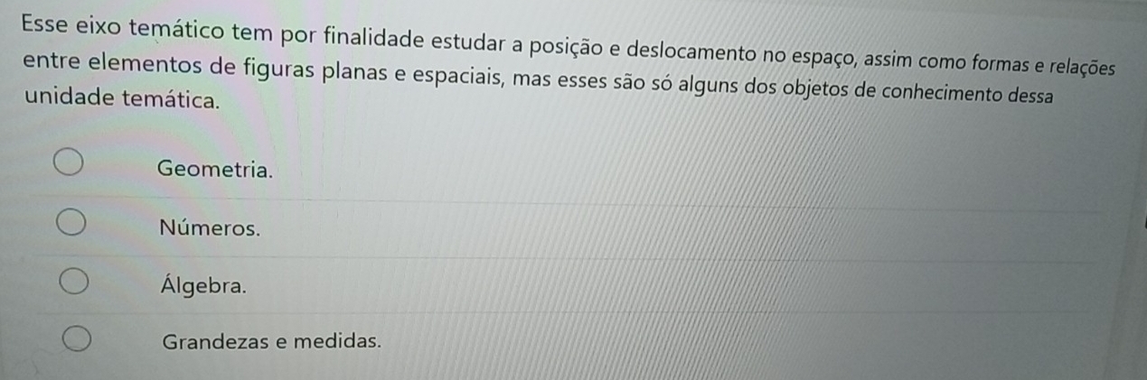 Esse eixo temático tem por finalidade estudar a posição e deslocamento no espaço, assim como formas e relações
entre elementos de figuras planas e espaciais, mas esses são só alguns dos objetos de conhecimento dessa
unidade temática.
Geometria.
Números.
Álgebra.
Grandezas e medidas.