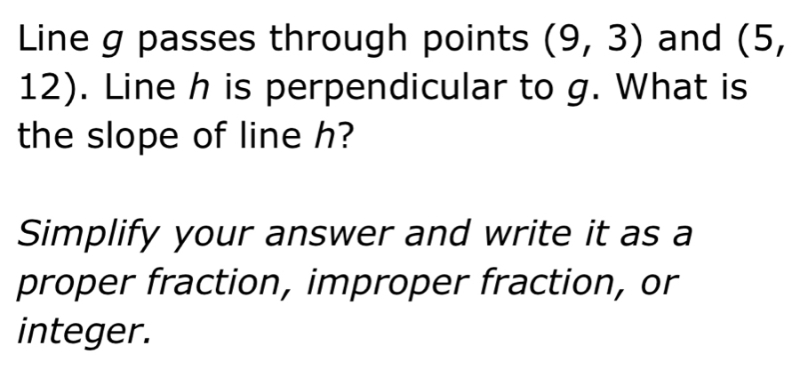 Line g passes through points (9,3) and (5,
12). Line h is perpendicular to g. What is 
the slope of line h? 
Simplify your answer and write it as a 
proper fraction, improper fraction, or 
integer.