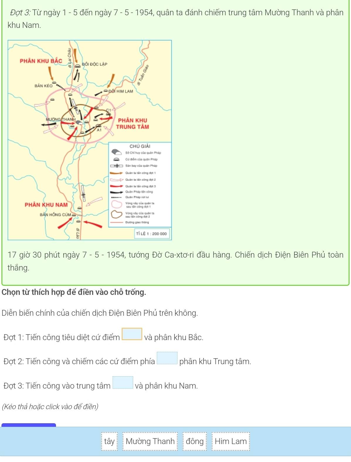 Đợt 3: Từ ngày 1 - 5 đến ngày 7 - 5 - 1954, quân ta đánh chiếm trung tâm Mường Thanh và phân 
khu Nam. 
17 giờ 30 phút ngày 7 - 5 - 1954, tướng Đờ Ca-xtơ-ri đầu hàng. Chiến dịch Điện Biên Phủ toàn 
thắng. 
Chọn từ thích hợp để điền vào chỗ trống. 
Diễn biến chính của chiến dịch Điện Biên Phủ trên không. 
Đợt 1: Tiến công tiêu diệt cứ điểm □ và phân khu Bắc. 
* Đợt 2: Tiến công và chiếm các cứ điểm phía □ phân khu Trung tâm. 
Đợt 3: Tiến công vào trung tâm □ và phân khu Nam. 
(Kéo thả hoặc click vào để điền) 
tây Mường Thanh đông Him Lam