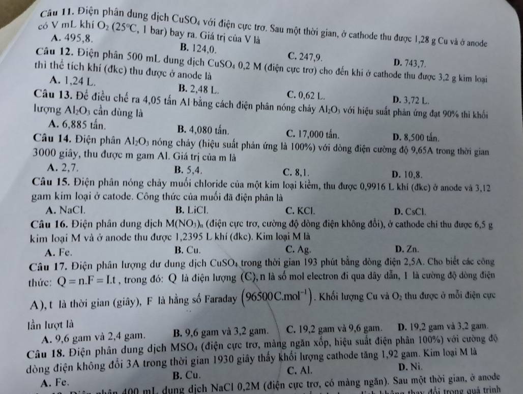 Điện phân dung dịch CuSO_4 với điện cực trơ. Sau một thời gian, ở cathode thu được 1,28 g Cu và ở anode
có V mL khí O_2(25°C , 1 bar) bay ra. Giá trị của V là
A. 495,8. B. 124,0. C. 247,9. D. 743,7.
Câu 12. Điện phân 500 mL dung dịch CuSO₄ 0,2 M (điện cực trợ) cho đến khi ở cathode thu được 3,2 g kim loại
thì thể tích khí (đkc) thu được ở anode là
A. 1,24 L. B. 2,48 L. C. 0,62 L. D. 3,72 L.
Câu 13. Để điều chế ra 4,05 tấn Al bằng cách điện phân nóng chảy Al_2O_3 với hiệu suất phản ứng đạt 90% thì khối
lượng Al_2O_3 cần dùng là
A. 6,885 tấn. B. 4,080 tấn. C. 17,000 tấn.
D. 8,500 tấn.
Câu 14. Điện phân Al_2O_3 nóng chảy (hiệu suất phản ứng là 100%) với dòng điện cường độ 9,65A trong thời gian
3000 giây, thu được m gam Al. Giá trị của m là
A. 2,7. B. 5,4. C. 8,1. D. 10,8.
Câu 15. Điện phân nóng chảy muối chloride của một kim loại kiểm, thu được 0,9916 L khí (đkc) ở anode và 3,12
gam kim loại ở catode. Công thức của muối đã điện phân là
A. NaCl. B. LiCl. C. KCl. D. CsCl.
Câu 16. Điện phân dung dịch M(NO_3) (điện cực trơ, cường độ dòng điện không đổi), ở cathode chỉ thu được 6,5 g
kim loại M và ở anode thu được 1,2395 L khí (đkc). Kim loại M là
A. Fe. B. Cu. C. Ag. D. Zn.
Câu 17. Điện phân lượng dư dung dịch CuSO_4 trong thời gian 193 phút bằng dòng điện 2,5A. Cho biết các công
thức : Q=n.F=Lt , trong đó: Q là điện lượng (C),n là số mol electron đi qua dây dẫn, I là cường độ dòng điện
A), t là thời gian (giây), F là hằng số Faraday (96500C.mol^(-1)) Khối lượng Cu và O_2 thu được ở mỗi điện cực
ần lượt là
A. 9,6 gam và 2,4 gam. B. 9,6 gam và 3,2 gam. C. 19,2 gam và 9,6 gam. D. 19,2 gam và 3,2 gam.
Câu 18. Điện phân dung dịch MSO_4 (điện cực trơ, mảng ngăn xốp, hiệu suất điện phân 100%) với cường độ
đòng điện không đổi 3A trong thời gian 1930 giây thấy khối lượng cathode tăng 1,92 gam. Kim loại M là
A. Fe. B. Cu. C. Al. D. Ni.
ăn 400 mL dụng dịch NaCl 0,2M (điện cực trơ, có màng ngăn). Sau một thời gian, ở anode
y  đ ổ i  trong quá trình