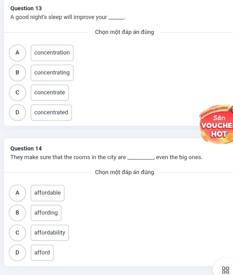 A good night's sleep will improve your _.
_Chọn một đáp án đúng
A concentration
B concentrating
C concentrate
D concentrated
#SHOPXUHUONG
Săn
VOUCHE
HOT
Question 14
They make sure that the rooms in the city are_ , even the big ones.
_
_Chọn một đáp án đúng_
A affordable
B affording
C affordability
D afford