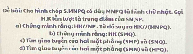 Để bài: Cho hình chóp S. MNPQ có dáy MNPQ là hình chữ nhật. Gọi
H, K lần lượt là trung diểm của SN, SP. 
a) Chứng minh rằng: HK//NP. Từ dó suy ra HK//(MNPQ). 
b) Chứng minh rằng: HK (SMQ). 
c) Tìm giao tuyến của hai mặt phắng (SMP) và (SNQ). 
d) Tìm giao tuyển của hai mặt phẳng (SMN) và (HPQ).