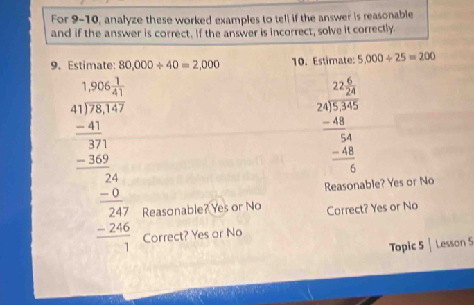 For 9-10, analyze these worked examples to tell if the answer is reasonable
and if the answer is correct. If the answer is incorrect, solve it correctly.
9. Estimate: 80,000/ 40=2,000 10. Estimate: 5,000/ 25=200 
beginarrayr □ □  41encloselongdiv 8950 -2150 hline -24 hline -24 hline -24 hline 24 hline -24 - hline 24 -24 hline endarray 
beginarrayr 22.2 24encloselongdiv 5345 -48 hline 54 -48 hline 6endarray
Reasonable? Yes or No
Reasonable? Yes or No Correct? Yes or No
Correct? Yes or No
Topic 5 | Lesson 5