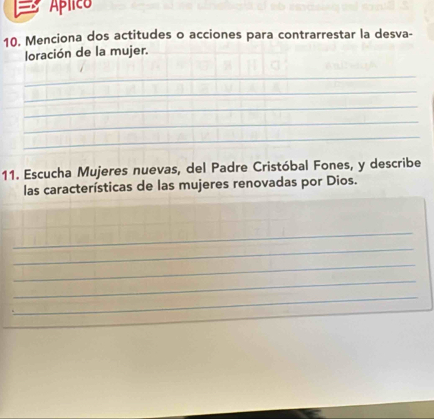 Aplico 
10. Menciona dos actitudes o acciones para contrarrestar la desva- 
loración de la mujer. 
_ 
_ 
_ 
_ 
_ 
11. Escucha Mujeres nuevas, del Padre Cristóbal Fones, y describe 
las características de las mujeres renovadas por Dios. 
_ 
_ 
_ 
_ 
_ 
_