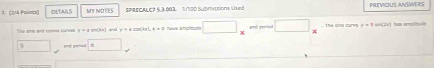 DETAILS MY NOTES SPRECALC7 5.3.003. 1/100 Submissions Used PREVIOUS ANSWERS 
The sime and cosine curves y=asin (kx) and y=acos (kx), k>0 have amplitude □ and perlod . The sine curvo y=9sin (2x) has amplitude
x
9 and perod