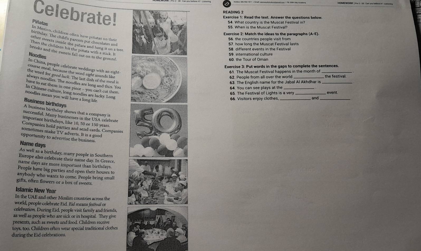 Celebrate!
READING 2
Exercise 1: Read the text. Answer the questions below.
Piñatas
54. What country is the Muscat Festival in?
55. When is the Muscat Festival?
In Mexico, children often have piñatas on their
Exercise 2: Match the ideas to the paragraphs (A-E).
birthday. The child's parents put chocolates and
56. the countries people visit from
57, how long the Muscat Festival lasts
other sweets inside the piñata and hang it on a tree.
Then the children hit the piñata with a stick. It
58. different events in the Festival
breaks and the sweets fall out on to the ground
Noodles
59. international culture
60. the Tour of Oman
In China, people celebrate weddings with an eight-
Exercise 3: Put words in the gaps to complete the sentences.
course meal, because the word eight sounds like
61. The Muscat Festival happens in the month of_
the word for good luck. The last dish of the meal is
62. People from all over the world the festival.
always noodles. The noodles are long and thin. You
63. The English name for the Jabal Al Akhdhar is_
have to eat them in one piece -- you can't cut them.
64. You can see plays at the
In Chinese culture, long noodles are lucky. Long
65. The Festival of Lights is a very _event.
noodles mean you will have a long life
66. Visitors enjoy clothes, _and
Business birthdays
A business birthday shows that a company is
successful. Many businesses in the USA celebrate
important birthdays, like 10, 50 or 150 years.
Companies hold parties and send cards. Companies
sometimes make TV adverts. It is a good
opportunity to advertise the business.
Name days
As well as a birthday, many people in Southern
Europe also celebrate their name day. In Greece,
name days are more important than birthdays.
People have big parties and open their houses to
anybody who wants to come. People bring small
gifts, often flowers or a box of sweets.
Islamic New Year
In the UAE and other Muslim countries across the
world, people celebrate Eid. Eid means festival or
celebration. During Eid, people visit family and friends,
as well as people who are sick or in hospital. They give
presents, such as sweets and food. Children receive
toys, too. Children often wear special traditional clothes
during the Eid celebrations.