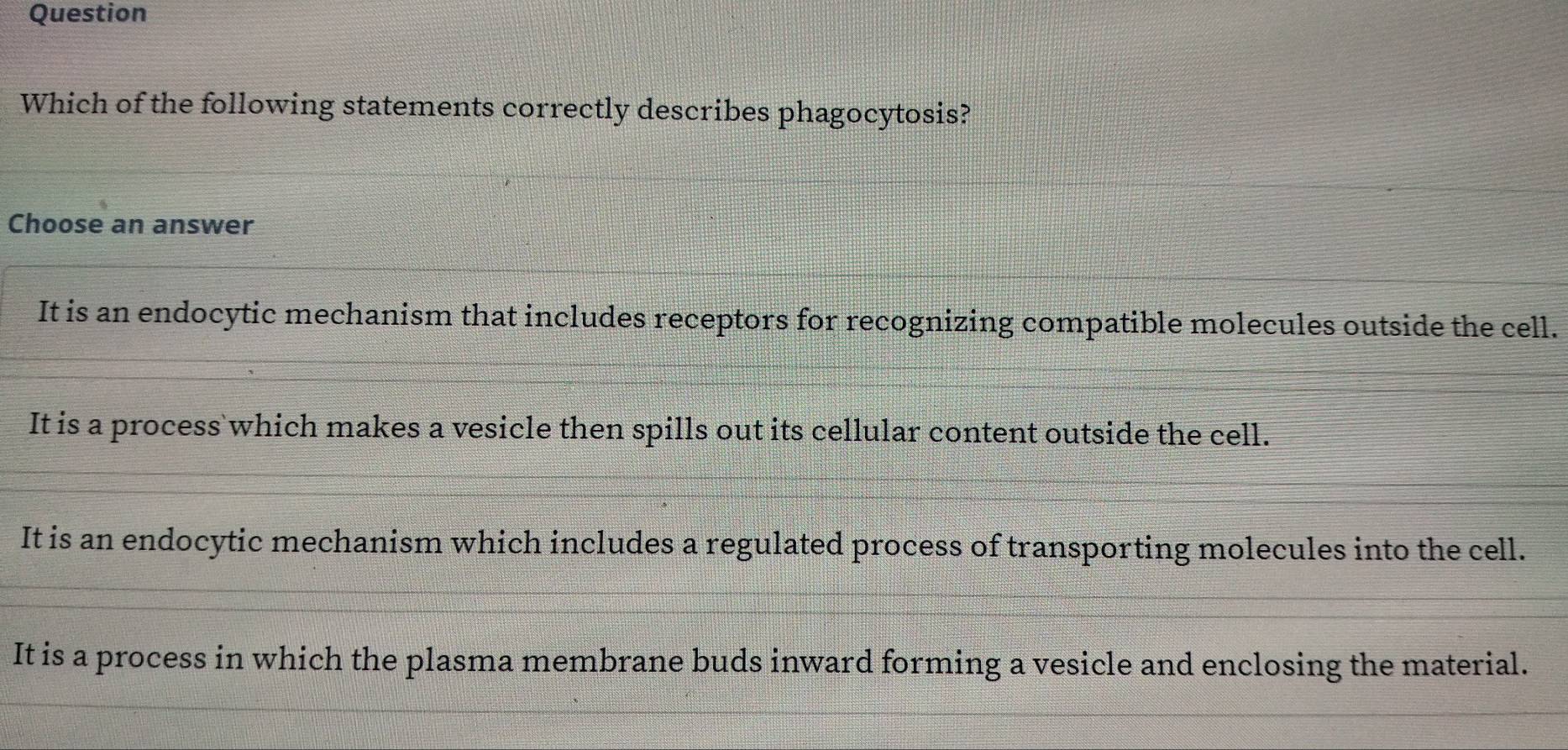 Question
Which of the following statements correctly describes phagocytosis?
Choose an answer
It is an endocytic mechanism that includes receptors for recognizing compatible molecules outside the cell.
It is a process which makes a vesicle then spills out its cellular content outside the cell.
It is an endocytic mechanism which includes a regulated process of transporting molecules into the cell.
It is a process in which the plasma membrane buds inward forming a vesicle and enclosing the material.