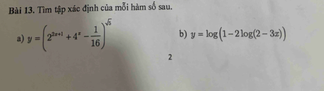 Tìm tập xác định của mỗi hàm số sau.
a) y=(2^(2x+1)+4^x- 1/16 )^sqrt(5)
b) y=log (1-2log (2-3x))
2