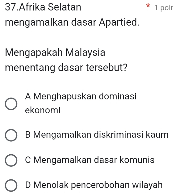 Afrika Selatan * 1 poir
mengamalkan dasar Apartied.
Mengapakah Malaysia
menentang dasar tersebut?
A Menghapuskan dominasi
ekonomi
B Mengamalkan diskriminasi kaum
C Mengamalkan dasar komunis
D Menolak pencerobohan wilayah