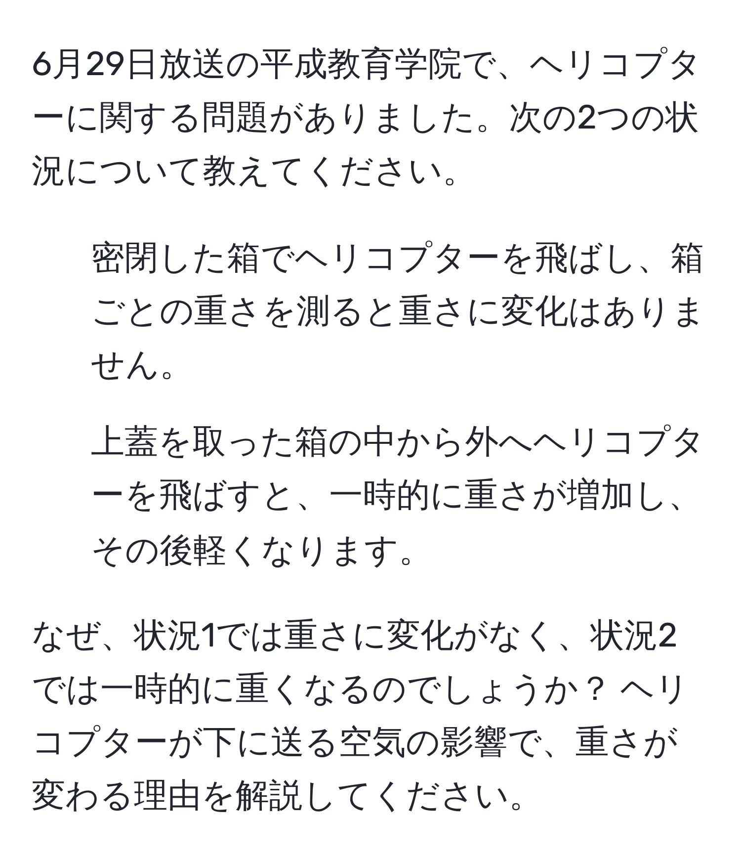 6月29日放送の平成教育学院で、ヘリコプターに関する問題がありました。次の2つの状況について教えてください。  
1. 密閉した箱でヘリコプターを飛ばし、箱ごとの重さを測ると重さに変化はありません。  
2. 上蓋を取った箱の中から外へヘリコプターを飛ばすと、一時的に重さが増加し、その後軽くなります。  

なぜ、状況1では重さに変化がなく、状況2では一時的に重くなるのでしょうか？ ヘリコプターが下に送る空気の影響で、重さが変わる理由を解説してください。