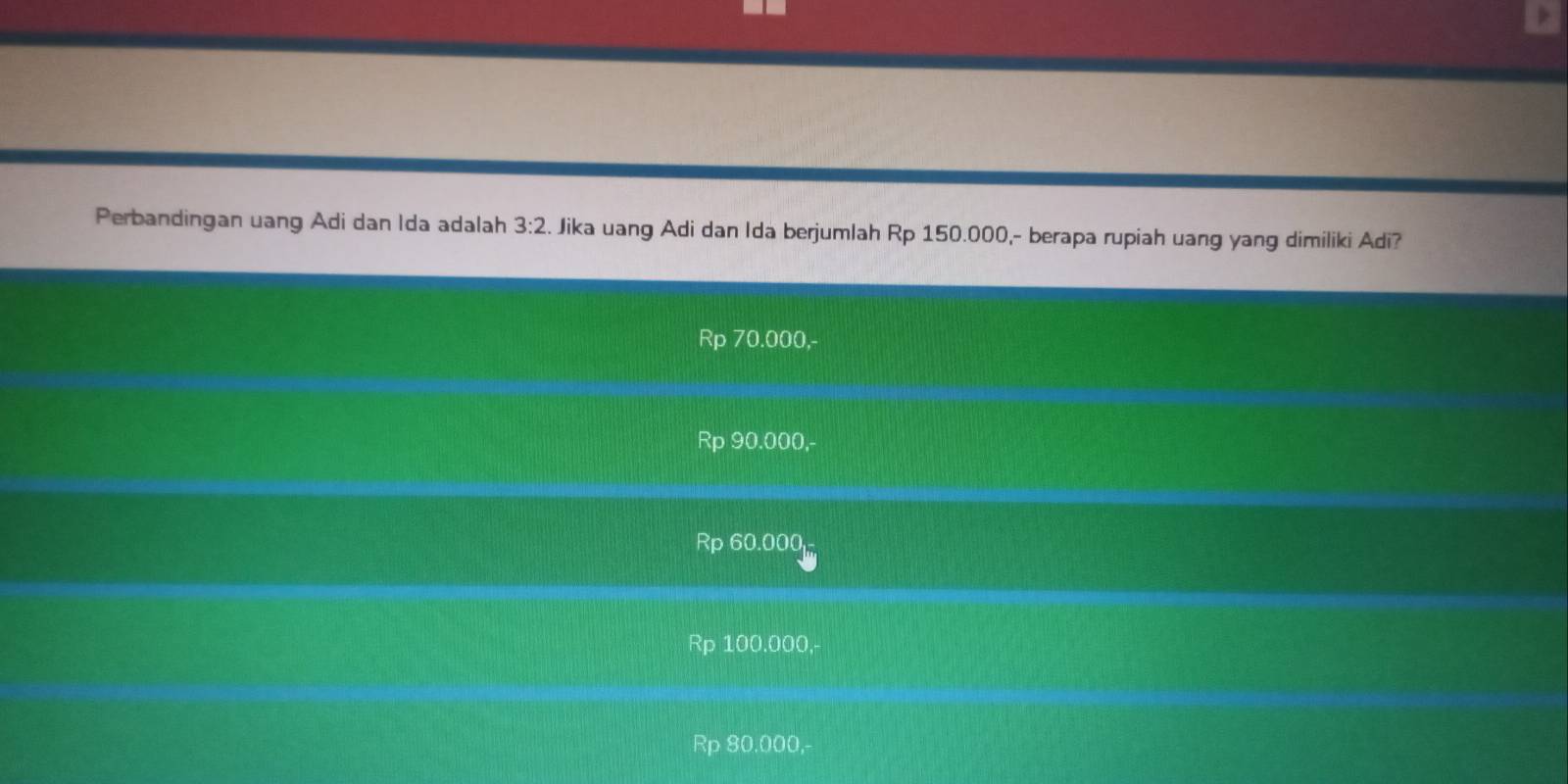 Perbandingan uang Adi dan Ida adalah 3:2. Jika uang Adi dan Ida berjumlah Rp 150.000,- berapa rupiah uang yang dimiliki Adi?
Rp 70.000,-
Rp 90.000,-
Rp 60.000
Rp 100.000,-
Rp 80.000,-