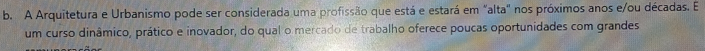 A Arquitetura e Urbanismo pode ser considerada uma profissão que está e estará em "alta" nos próximos anos e/ou décadas. É 
um curso dinâmico, prático e inovador, do qual o mercado de trabalho oferece poucas oportunidades com grandes