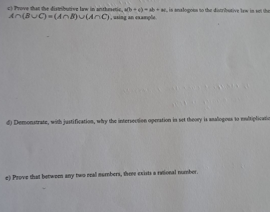 Prove that the distributive law in arithmetic, a(b+c)=ab+ac , is analogous to the distributive law in set the
A∩ (B∪ C)=(A∩ B)∪ (A∩ C) , using an example. 
d) Demonstrate, with justification, why the intersection operation in set theory is analogous to multiplicatic 
e) Prove that between any two real numbers, there exists a rational number.