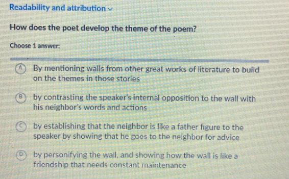 Readability and attribution
How does the poet develop the theme of the poem?
Choose 1 answer:
A ) By mentioning walls from other great works of literature to build
on the themes in those stories
B by contrasting the speaker's internal opposition to the wall with
his neighbor's words and actions
by establishing that the neighbor is like a father figure to the
speaker by showing that he goes to the neighbor for advice
by personifying the wall, and showing how the wall is like a
friendship that needs constant maintenance